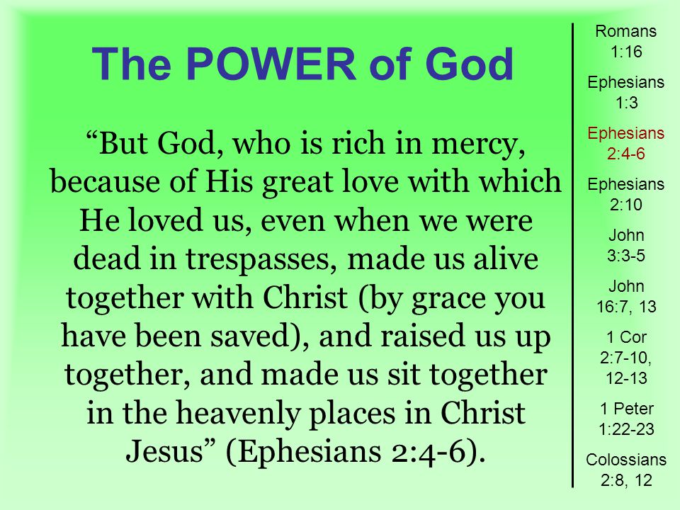The POWER of God Romans 1:16 Ephesians 1:3 Ephesians 2:4-6 Ephesians 2:10 John 3:3-5 John 16:7, 13 1 Cor 2:7-10, Peter 1:22-23 Colossians 2:8, 12 But God, who is rich in mercy, because of His great love with which He loved us, even when we were dead in trespasses, made us alive together with Christ (by grace you have been saved), and raised us up together, and made us sit together in the heavenly places in Christ Jesus (Ephesians 2:4-6).