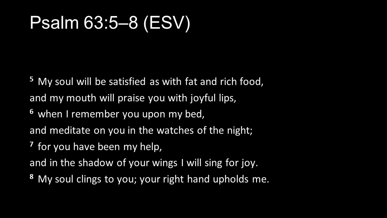 Psalm 63:5–8 (ESV) 5 My soul will be satisfied as with fat and rich food, and my mouth will praise you with joyful lips, 6 when I remember you upon my bed, and meditate on you in the watches of the night; 7 for you have been my help, and in the shadow of your wings I will sing for joy.