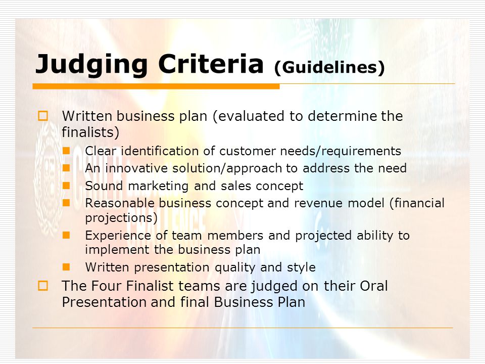 Judging Criteria (Guidelines)  Written business plan (evaluated to determine the finalists) Clear identification of customer needs/requirements An innovative solution/approach to address the need Sound marketing and sales concept Reasonable business concept and revenue model (financial projections) Experience of team members and projected ability to implement the business plan Written presentation quality and style  The Four Finalist teams are judged on their Oral Presentation and final Business Plan