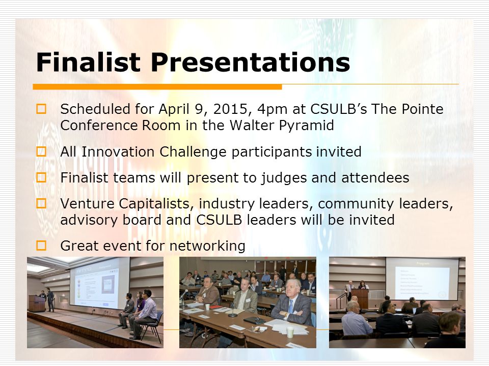 Finalist Presentations  Scheduled for April 9, 2015, 4pm at CSULB’s The Pointe Conference Room in the Walter Pyramid  All Innovation Challenge participants invited  Finalist teams will present to judges and attendees  Venture Capitalists, industry leaders, community leaders, advisory board and CSULB leaders will be invited  Great event for networking