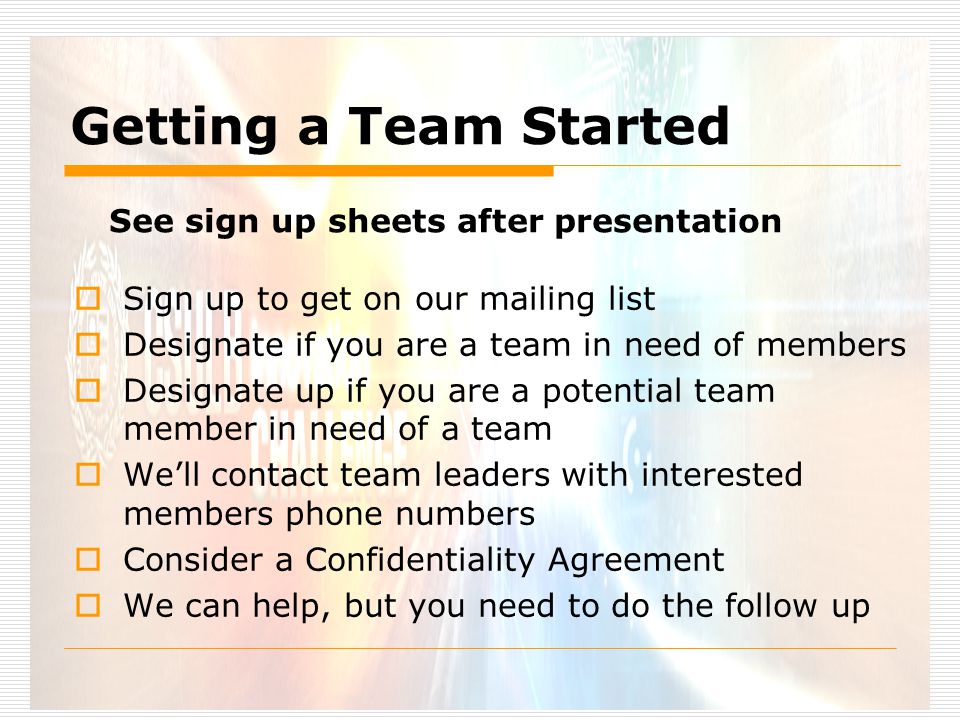 Getting a Team Started  Sign up to get on our mailing list  Designate if you are a team in need of members  Designate up if you are a potential team member in need of a team  We’ll contact team leaders with interested members phone numbers  Consider a Confidentiality Agreement  We can help, but you need to do the follow up See sign up sheets after presentation