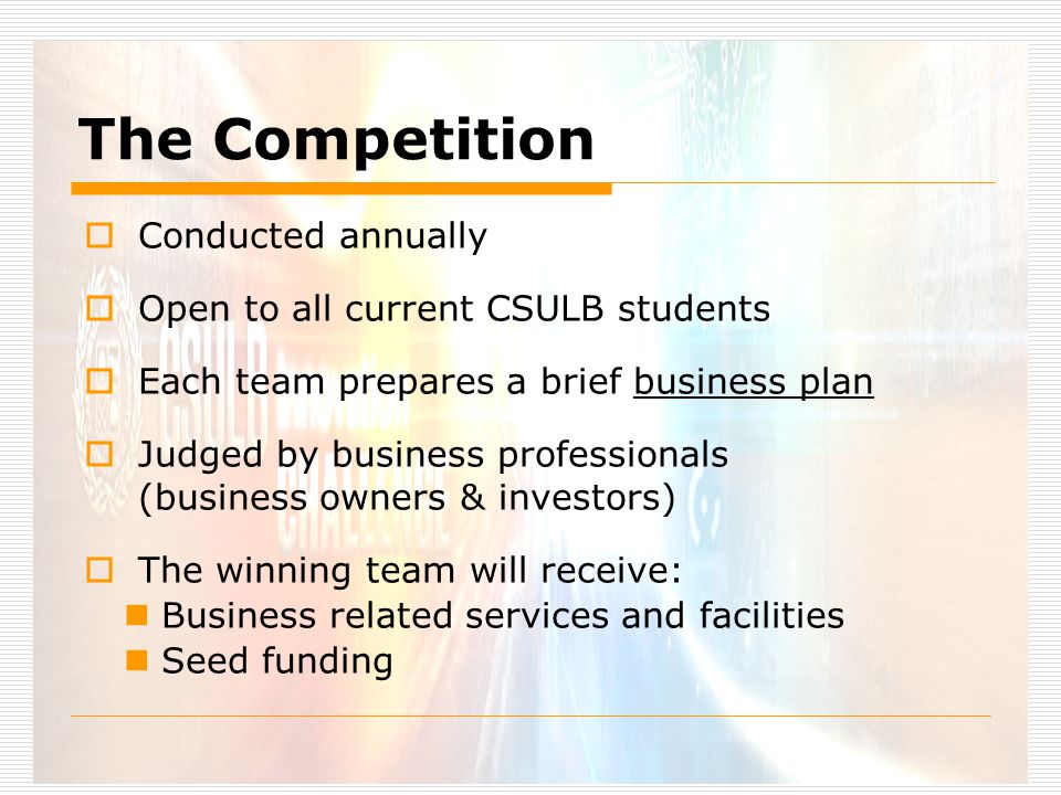 The Competition  Conducted annually  Open to all current CSULB students  Each team prepares a brief business plan  Judged by business professionals (business owners & investors)  The winning team will receive: Business related services and facilities Seed funding