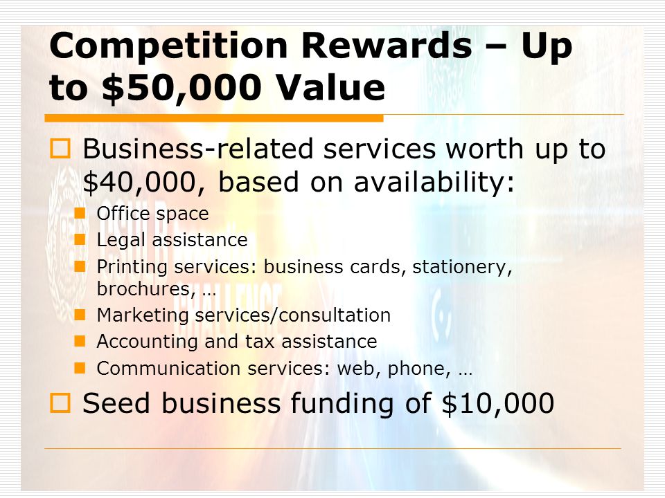 Competition Rewards – Up to $50,000 Value  Business-related services worth up to $40,000, based on availability: Office space Legal assistance Printing services: business cards, stationery, brochures, … Marketing services/consultation Accounting and tax assistance Communication services: web, phone, …  Seed business funding of $10,000