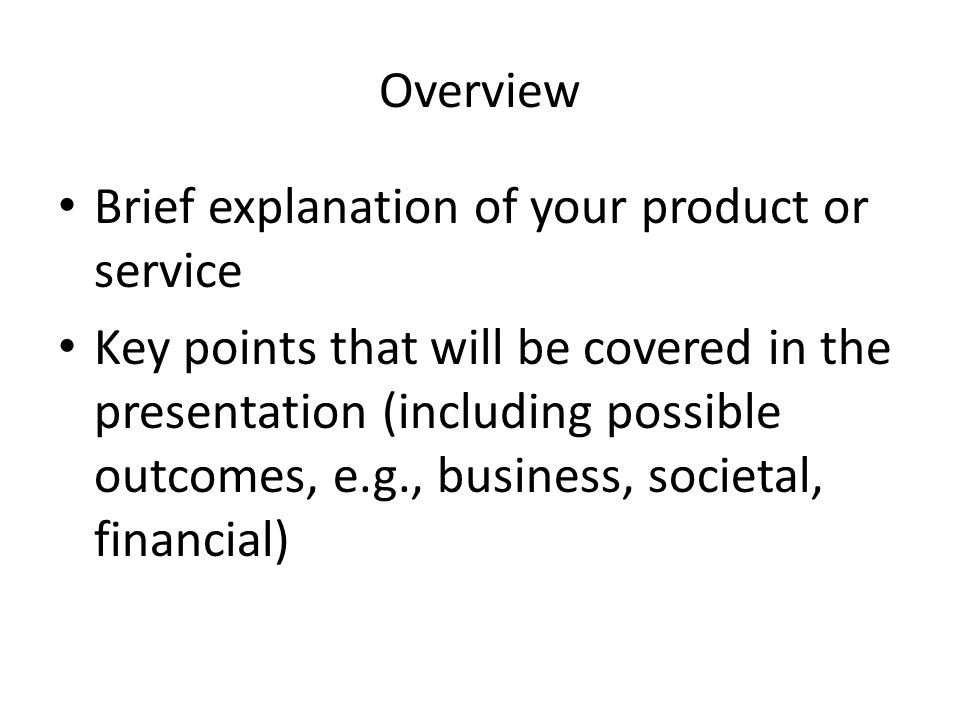 Overview Brief explanation of your product or service Key points that will be covered in the presentation (including possible outcomes, e.g., business, societal, financial)