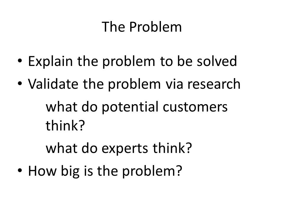 The Problem Explain the problem to be solved Validate the problem via research what do potential customers think.
