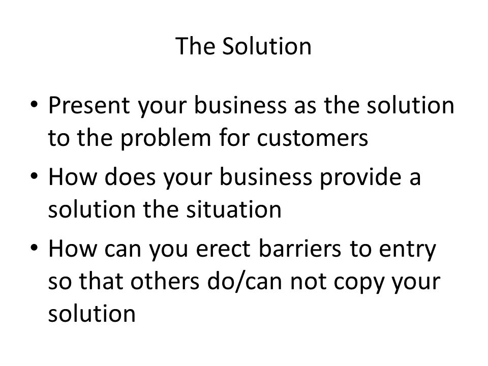 The Solution Present your business as the solution to the problem for customers How does your business provide a solution the situation How can you erect barriers to entry so that others do/can not copy your solution