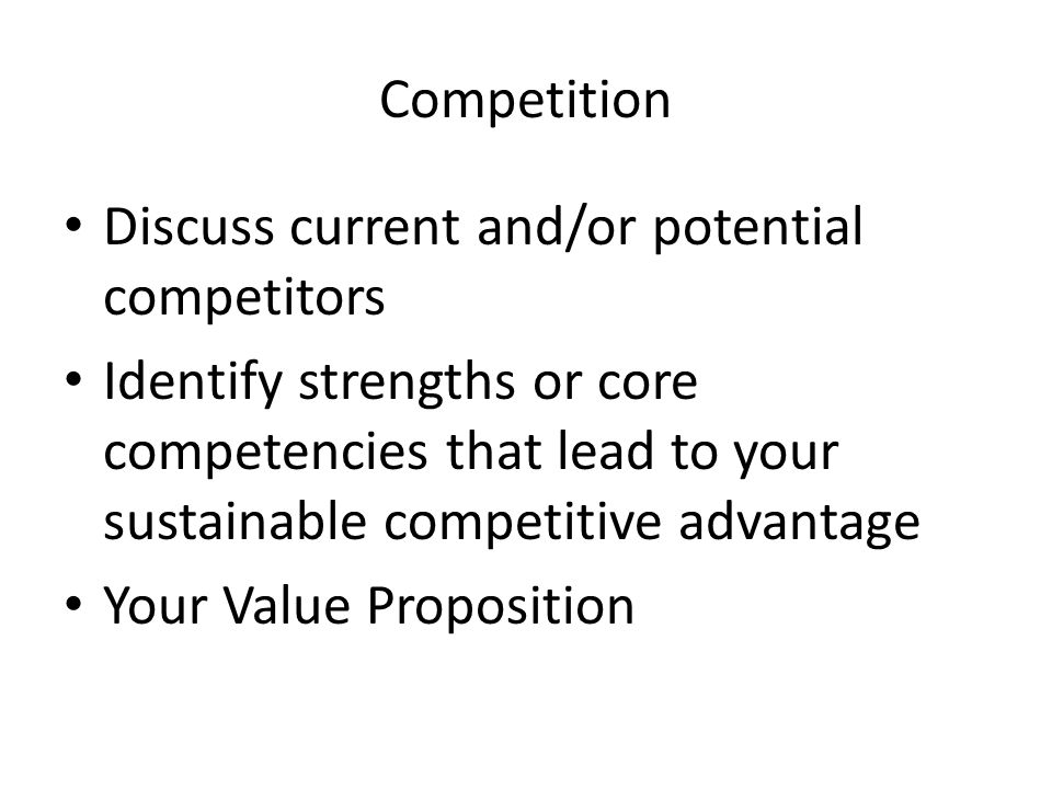 Competition Discuss current and/or potential competitors Identify strengths or core competencies that lead to your sustainable competitive advantage Your Value Proposition