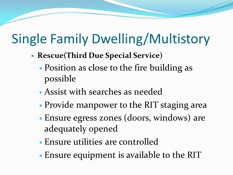 Single Family Dwelling/Multistory Rescue(Third Due Special Service) Position as close to the fire building as possible Assist with searches as needed Provide manpower to the RIT staging area Ensure egress zones (doors, windows) are adequately opened Ensure utilities are controlled Ensure equipment is available to the RIT