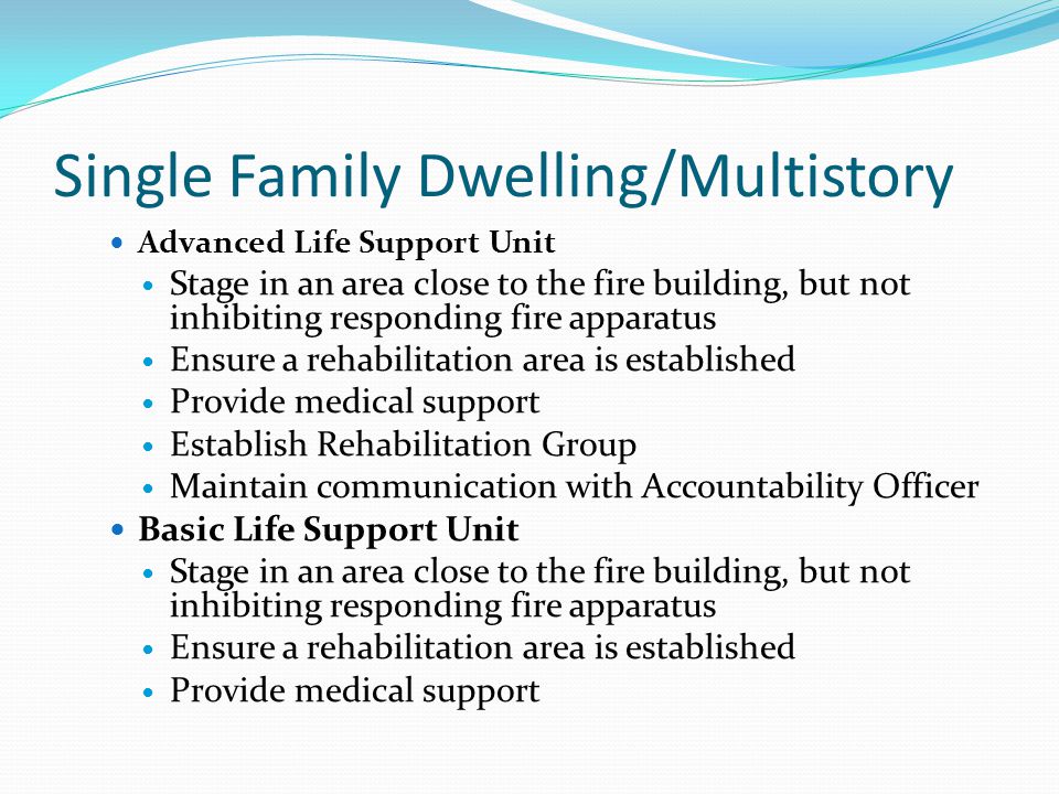 Single Family Dwelling/Multistory Advanced Life Support Unit Stage in an area close to the fire building, but not inhibiting responding fire apparatus Ensure a rehabilitation area is established Provide medical support Establish Rehabilitation Group Maintain communication with Accountability Officer Basic Life Support Unit Stage in an area close to the fire building, but not inhibiting responding fire apparatus Ensure a rehabilitation area is established Provide medical support