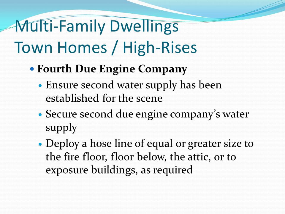Multi-Family Dwellings Town Homes / High-Rises Fourth Due Engine Company Ensure second water supply has been established for the scene Secure second due engine company’s water supply Deploy a hose line of equal or greater size to the fire floor, floor below, the attic, or to exposure buildings, as required