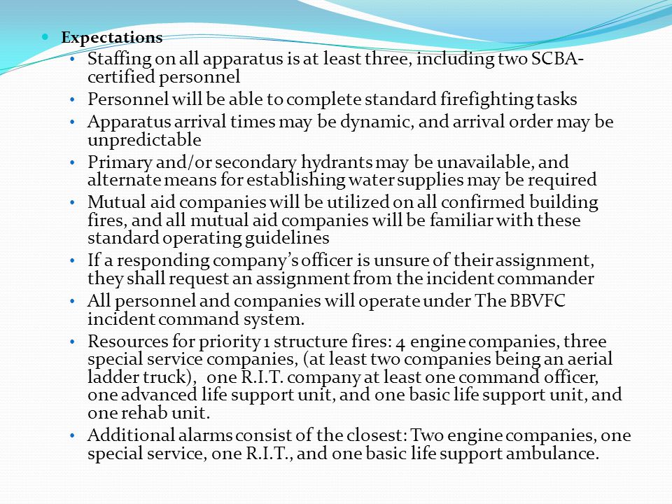Expectations Staffing on all apparatus is at least three, including two SCBA- certified personnel Personnel will be able to complete standard firefighting tasks Apparatus arrival times may be dynamic, and arrival order may be unpredictable Primary and/or secondary hydrants may be unavailable, and alternate means for establishing water supplies may be required Mutual aid companies will be utilized on all confirmed building fires, and all mutual aid companies will be familiar with these standard operating guidelines If a responding company’s officer is unsure of their assignment, they shall request an assignment from the incident commander All personnel and companies will operate under The BBVFC incident command system.
