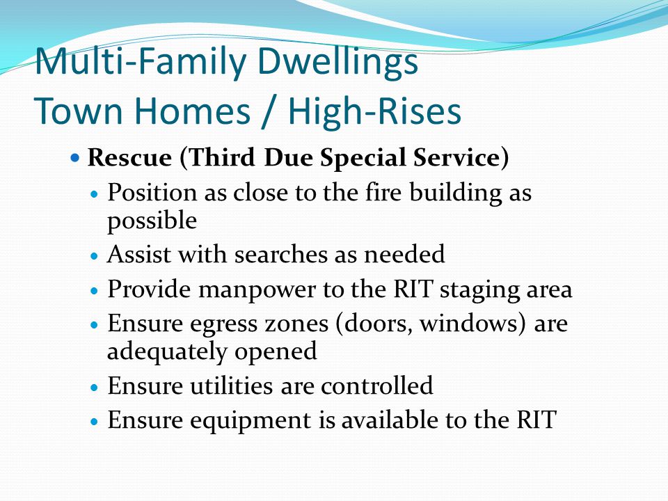 Multi-Family Dwellings Town Homes / High-Rises Rescue (Third Due Special Service) Position as close to the fire building as possible Assist with searches as needed Provide manpower to the RIT staging area Ensure egress zones (doors, windows) are adequately opened Ensure utilities are controlled Ensure equipment is available to the RIT
