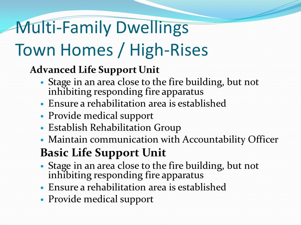Multi-Family Dwellings Town Homes / High-Rises Advanced Life Support Unit Stage in an area close to the fire building, but not inhibiting responding fire apparatus Ensure a rehabilitation area is established Provide medical support Establish Rehabilitation Group Maintain communication with Accountability Officer Basic Life Support Unit Stage in an area close to the fire building, but not inhibiting responding fire apparatus Ensure a rehabilitation area is established Provide medical support