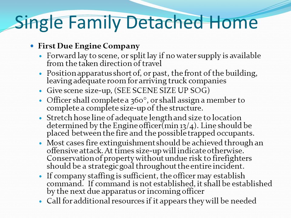 Single Family Detached Home First Due Engine Company Forward lay to scene, or split lay if no water supply is available from the taken direction of travel Position apparatus short of, or past, the front of the building, leaving adequate room for arriving truck companies Give scene size-up, (SEE SCENE SIZE UP SOG) Officer shall complete a 360 , or shall assign a member to complete a complete size-up of the structure.