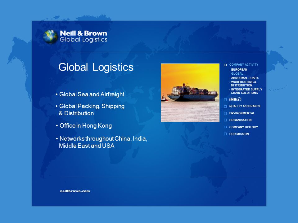 COMPANY ACTIVITY QUALITY ASSURANCE ENVIRONMENTAL ORGANISATION COMPANY HISTORY OUR MISSION - EUROPEAN - GLOBAL - ABNORMAL LOADS - WAREHOUSING & DISTRIBUTION - INTEGRATED SUPPLY CHAIN SOLUTIONS Global Packing, Shipping & Distribution Office in Hong Kong Global Sea and Airfreight Networks throughout China, India, Middle East and USA Global Logistics