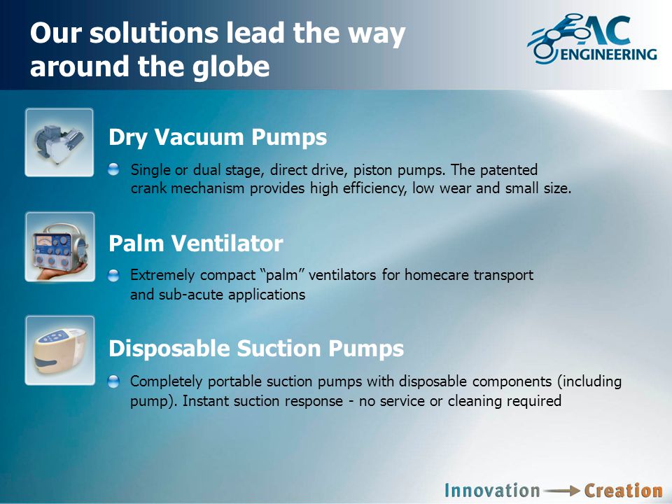 Our solutions lead the way around the globe Palm Ventilator Extremely compact palm ventilators for homecare transport and sub-acute applications Dry Vacuum Pumps Single or dual stage, direct drive, piston pumps.