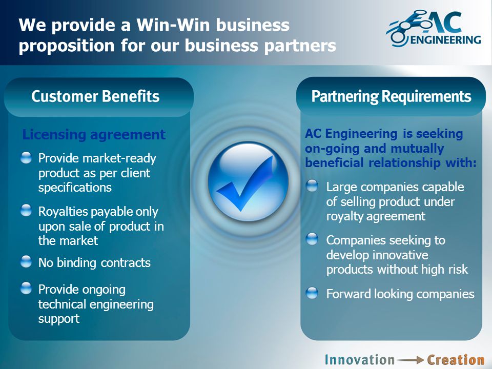 We provide a Win-Win business proposition for our business partners Licensing agreement Provide market-ready product as per client specifications Royalties payable only upon sale of product in the market No binding contracts Provide ongoing technical engineering support AC Engineering is seeking on-going and mutually beneficial relationship with: Large companies capable of selling product under royalty agreement Companies seeking to develop innovative products without high risk Forward looking companies