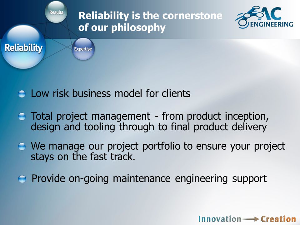 Reliability is the cornerstone of our philosophy Total project management - from product inception, design and tooling through to final product delivery Low risk business model for clients Provide on-going maintenance engineering support We manage our project portfolio to ensure your project stays on the fast track.