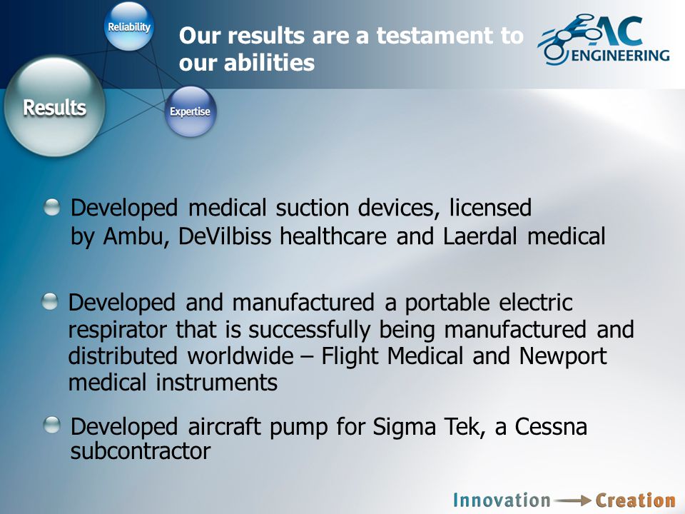 Our results are a testament to our abilities Developed medical suction devices, licensed by Ambu, DeVilbiss healthcare and Laerdal medical Developed and manufactured a portable electric respirator that is successfully being manufactured and distributed worldwide – Flight Medical and Newport medical instruments Developed aircraft pump for Sigma Tek, a Cessna subcontractor