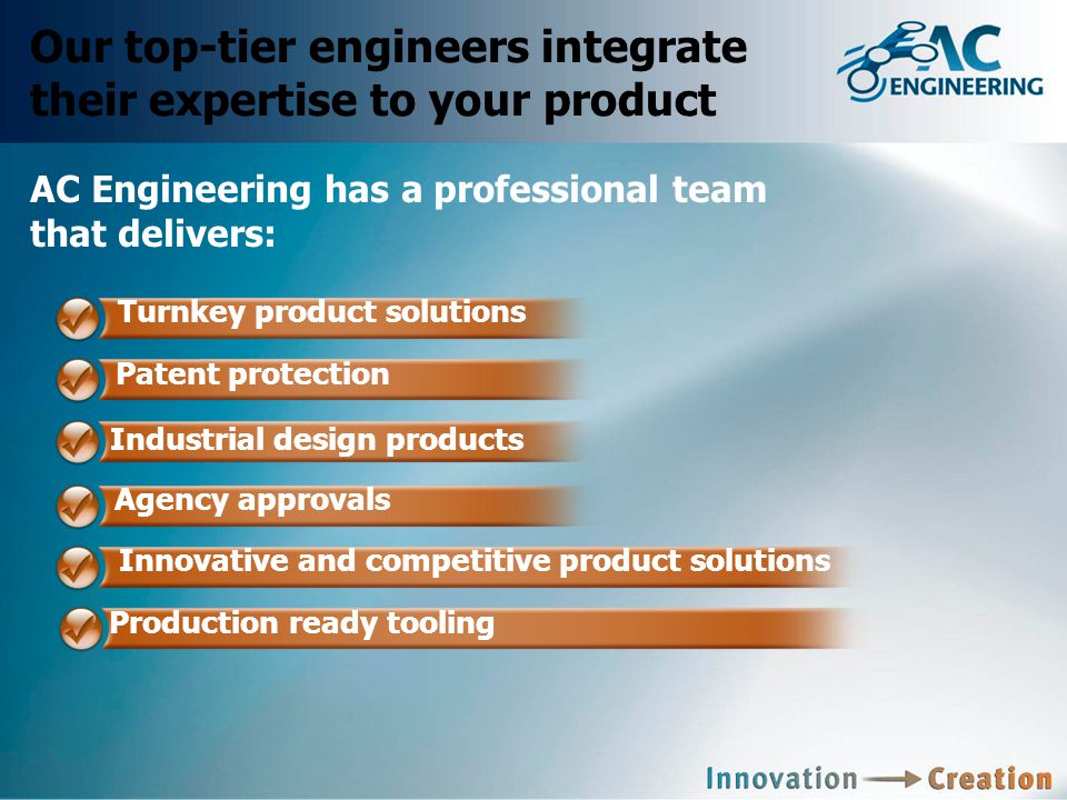 Our top-tier engineers integrate their expertise to your product AC Engineering has a professional team that delivers: Turnkey product solutions Patent protection Agency approvals Innovative and competitive product solutions Production ready tooling Industrial design products