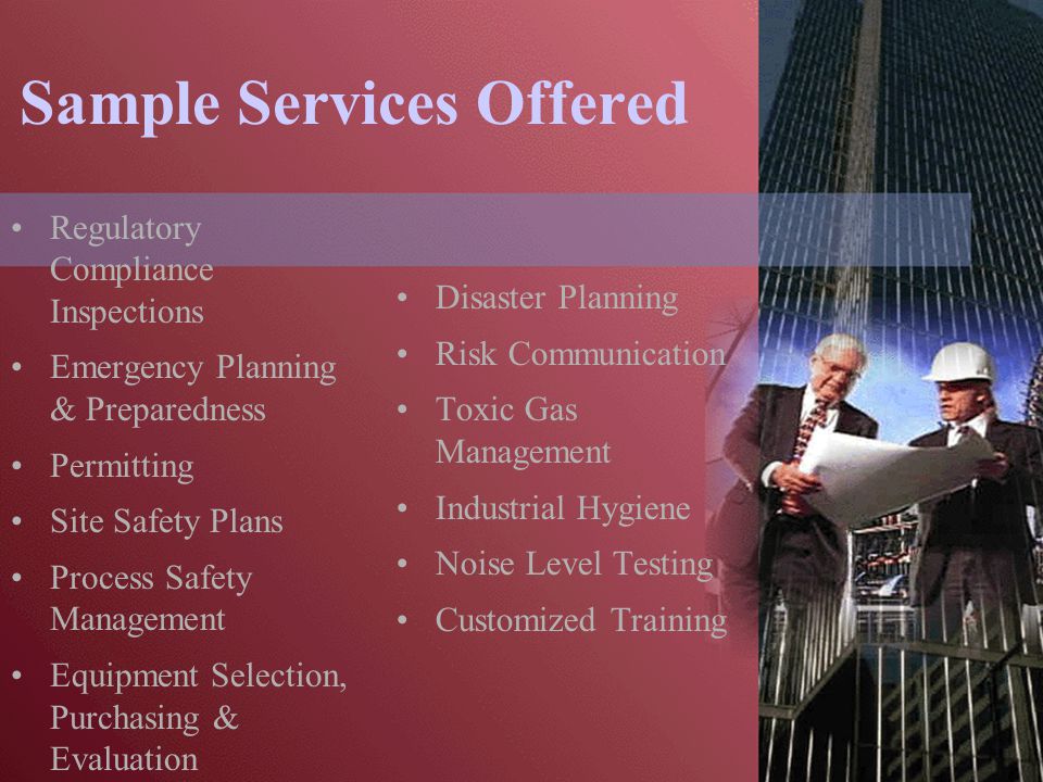 Sample Services Offered Regulatory Compliance Inspections Emergency Planning & Preparedness Permitting Site Safety Plans Process Safety Management Equipment Selection, Purchasing & Evaluation Disaster Planning Risk Communication Toxic Gas Management Industrial Hygiene Noise Level Testing Customized Training