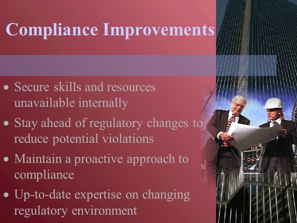 Compliance Improvements  Secure skills and resources unavailable internally  Stay ahead of regulatory changes to reduce potential violations  Maintain a proactive approach to compliance  Up-to-date expertise on changing regulatory environment