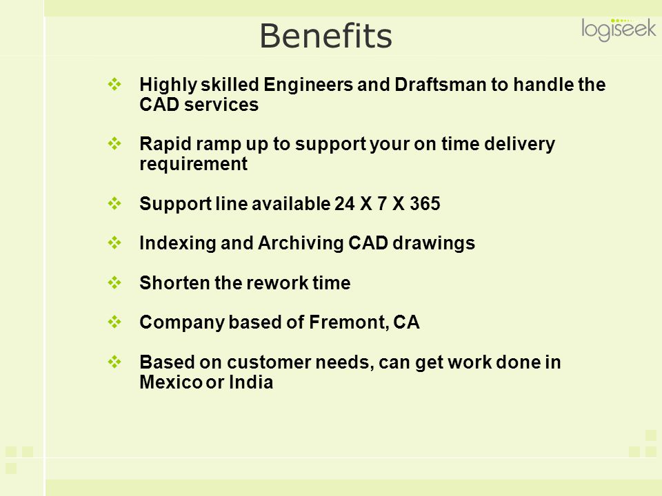 Benefits  Highly skilled Engineers and Draftsman to handle the CAD services  Rapid ramp up to support your on time delivery requirement  Support line available 24 X 7 X 365  Indexing and Archiving CAD drawings  Shorten the rework time  Company based of Fremont, CA  Based on customer needs, can get work done in Mexicoor India