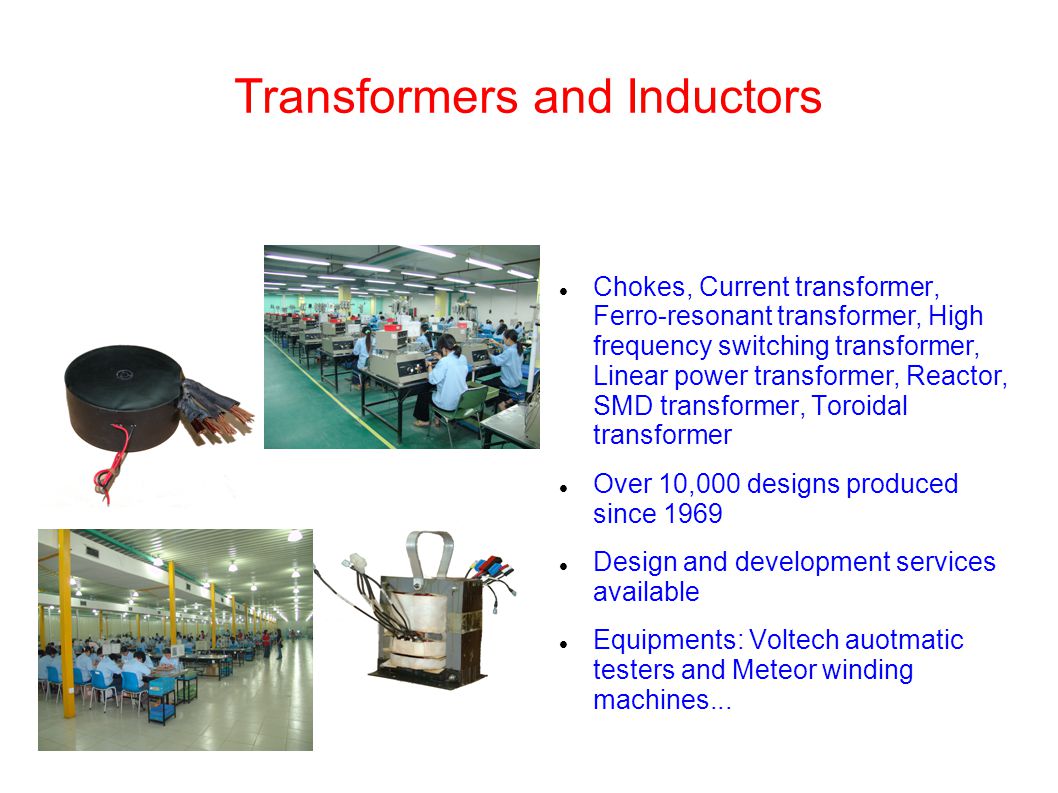 Transformers and Inductors Chokes, Current transformer, Ferro-resonant transformer, High frequency switching transformer, Linear power transformer, Reactor, SMD transformer, Toroidal transformer Over 10,000 designs produced since 1969 Design and development services available Equipments: Voltech auotmatic testers and Meteor winding machines...