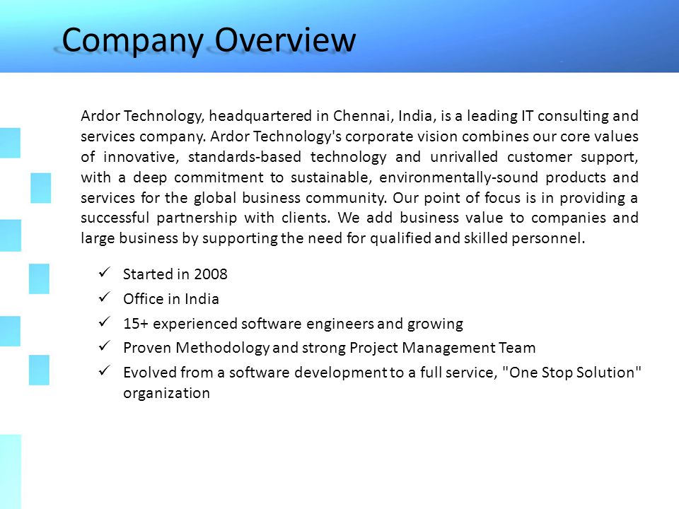 Company Overview Started in 2008 Office in India 15+ experienced software engineers and growing Proven Methodology and strong Project Management Team Evolved from a software development to a full service, One Stop Solution organization Ardor Technology, headquartered in Chennai, India, is a leading IT consulting and services company.