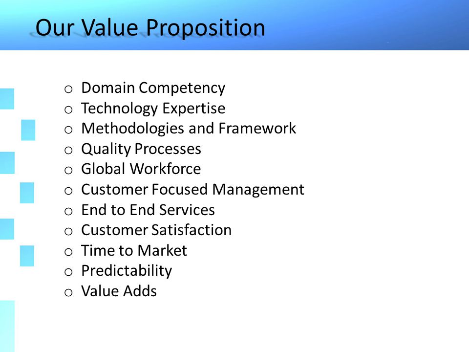Our Value Proposition o Domain Competency o Technology Expertise o Methodologies and Framework o Quality Processes o Global Workforce o Customer Focused Management o End to End Services o Customer Satisfaction o Time to Market o Predictability o Value Adds