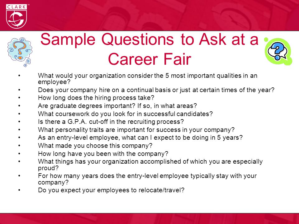 Sample Questions to Ask at a Career Fair What would your organization consider the 5 most important qualities in an employee.