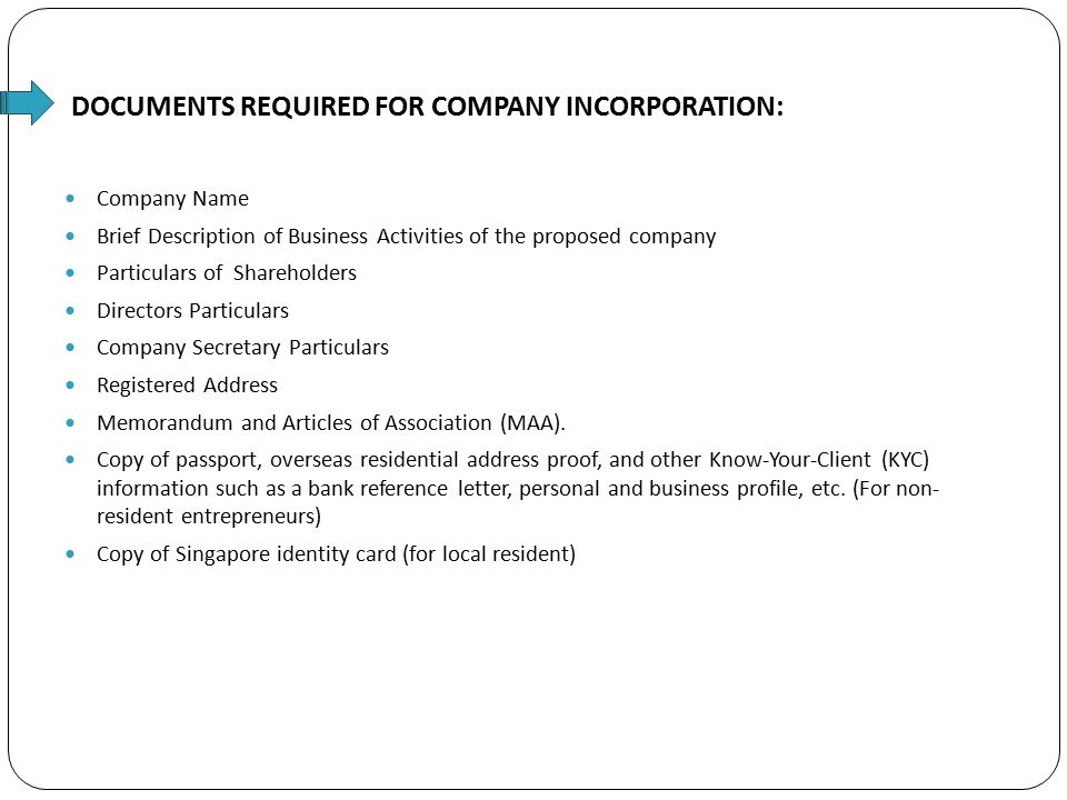 DOCUMENTS REQUIRED FOR COMPANY INCORPORATION: Company Name Brief Description of Business Activities of the proposed company Particulars of Shareholders Directors Particulars Company Secretary Particulars Registered Address Memorandum and Articles of Association (MAA).