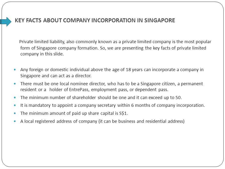 KEY FACTS ABOUT COMPANY INCORPORATION IN SINGAPORE Private limited liability, also commonly known as a private limited company is the most popular form of Singapore company formation.