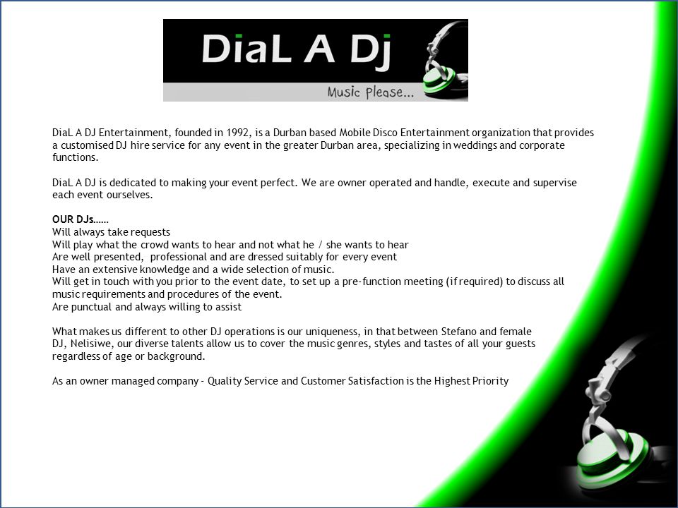 DiaL A DJ Entertainment, founded in 1992, is a Durban based Mobile Disco Entertainment organization that provides a customised DJ hire service for any event in the greater Durban area, specializing in weddings and corporate functions.