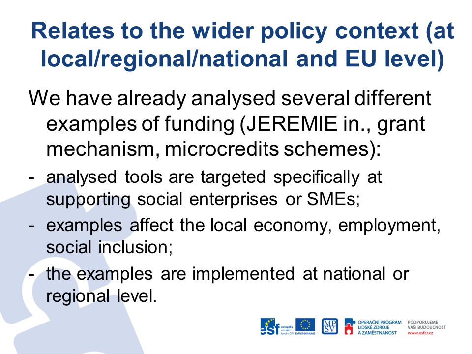 Relates to the wider policy context (at local/regional/national and EU level) We have already analysed several different examples of funding (JEREMIE in., grant mechanism, microcredits schemes): -analysed tools are targeted specifically at supporting social enterprises or SMEs; -examples affect the local economy, employment, social inclusion; -the examples are implemented at national or regional level.