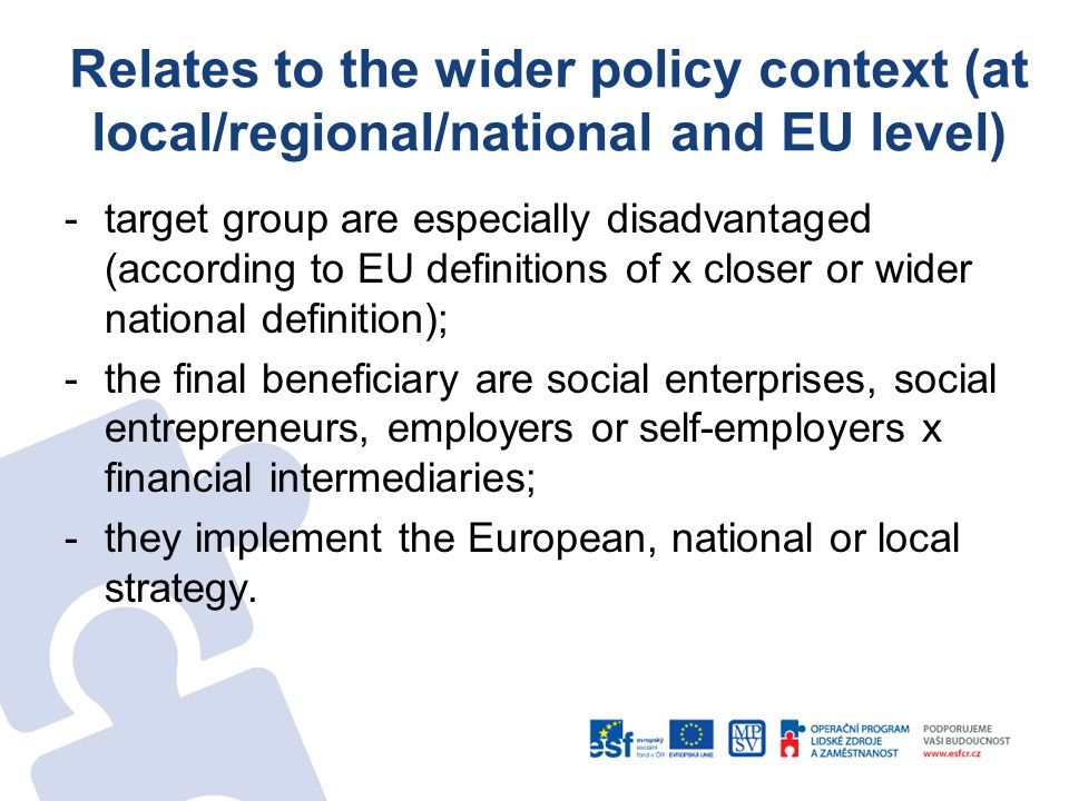 Relates to the wider policy context (at local/regional/national and EU level) -target group are especially disadvantaged (according to EU definitions of x closer or wider national definition); -the final beneficiary are social enterprises, social entrepreneurs, employers or self-employers x financial intermediaries; -they implement the European, national or local strategy.