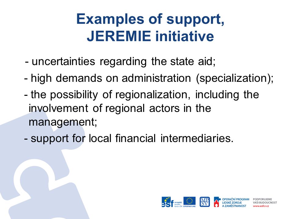 Examples of support, JEREMIE initiative - uncertainties regarding the state aid; - high demands on administration (specialization); - the possibility of regionalization, including the involvement of regional actors in the management; - support for local financial intermediaries.