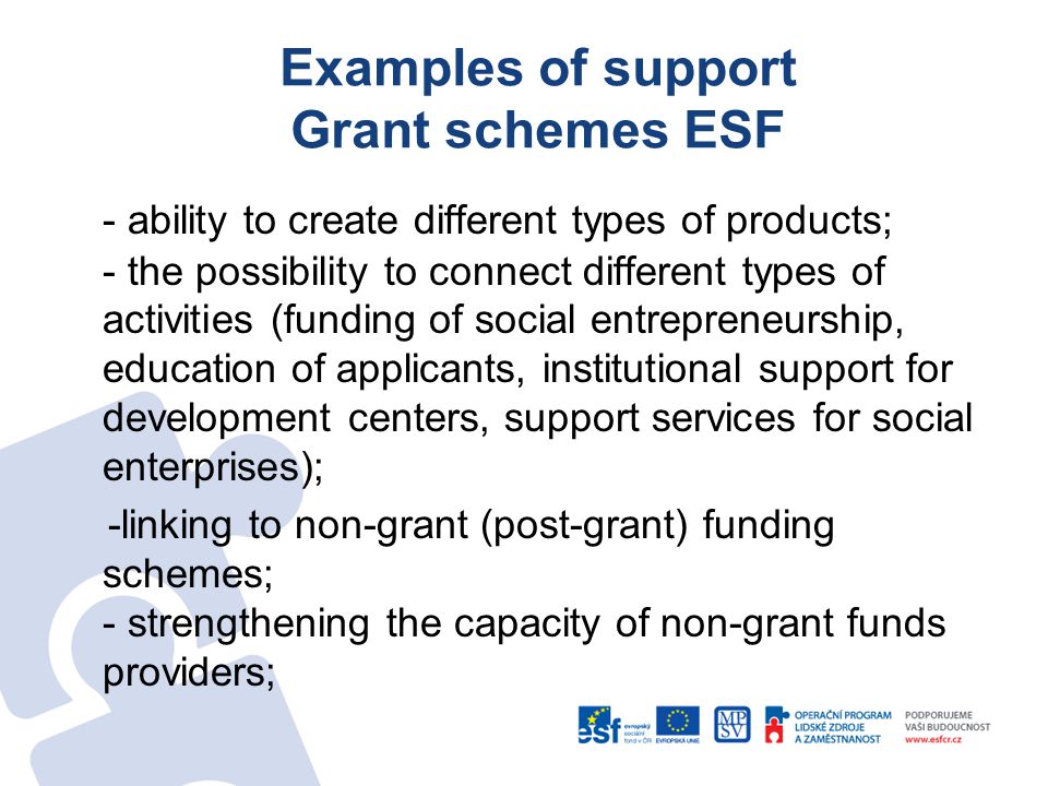 Examples of support Grant schemes ESF - ability to create different types of products; - the possibility to connect different types of activities (funding of social entrepreneurship, education of applicants, institutional support for development centers, support services for social enterprises); -linking to non-grant (post-grant) funding schemes; - strengthening the capacity of non-grant funds providers;