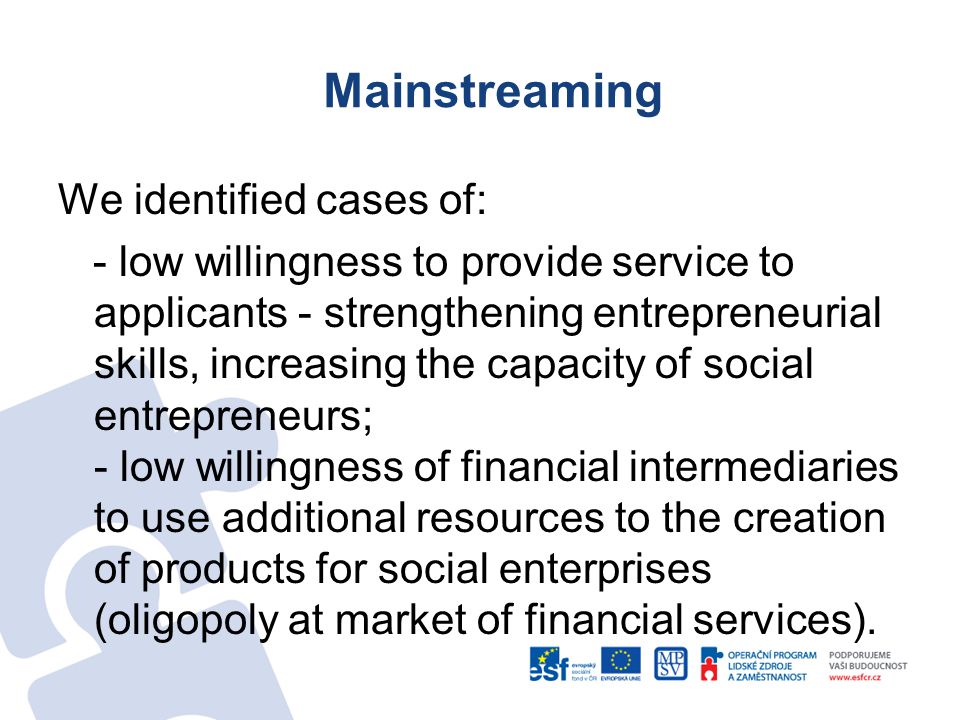 Mainstreaming We identified cases of: - low willingness to provide service to applicants - strengthening entrepreneurial skills, increasing the capacity of social entrepreneurs; - low willingness of financial intermediaries to use additional resources to the creation of products for social enterprises (oligopoly at market of financial services).