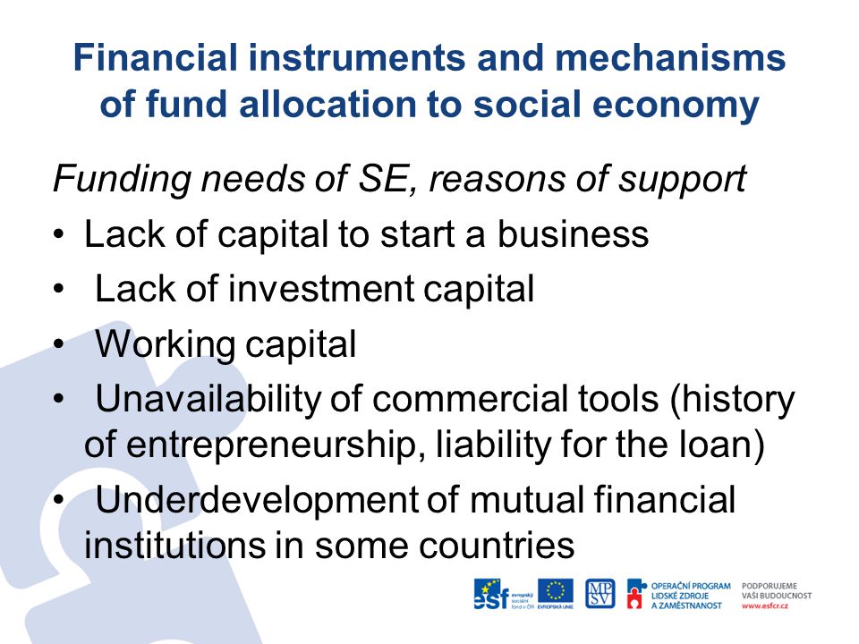 Funding needs of SE, reasons of support Lack of capital to start a business Lack of investment capital Working capital Unavailability of commercial tools (history of entrepreneurship, liability for the loan) Underdevelopment of mutual financial institutions in some countries Financial instruments and mechanisms of fund allocation to social economy