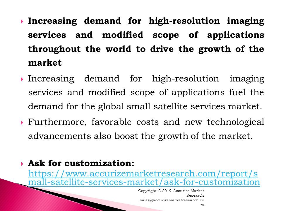  Increasing demand for high-resolution imaging services and modified scope of applications throughout the world to drive the growth of the market  Increasing demand for high-resolution imaging services and modified scope of applications fuel the demand for the global small satellite services market.