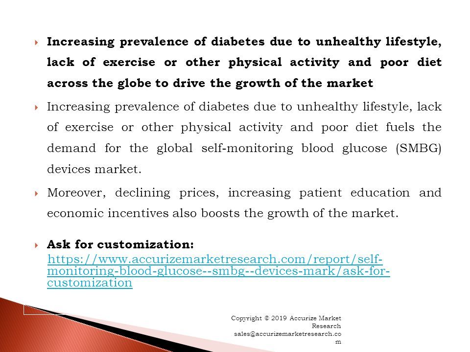  Increasing prevalence of diabetes due to unhealthy lifestyle, lack of exercise or other physical activity and poor diet across the globe to drive the growth of the market  Increasing prevalence of diabetes due to unhealthy lifestyle, lack of exercise or other physical activity and poor diet fuels the demand for the global self-monitoring blood glucose (SMBG) devices market.
