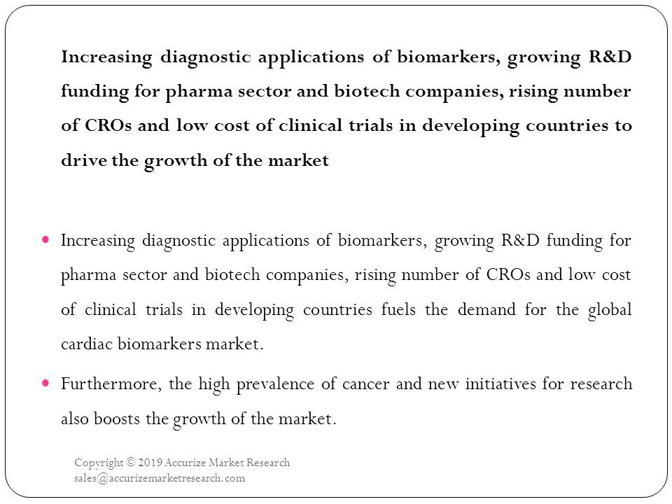 Copyright © 2019 Accurize Market Research Increasing diagnostic applications of biomarkers, growing R&D funding for pharma sector and biotech companies, rising number of CROs and low cost of clinical trials in developing countries to drive the growth of the market Increasing diagnostic applications of biomarkers, growing R&D funding for pharma sector and biotech companies, rising number of CROs and low cost of clinical trials in developing countries fuels the demand for the global cardiac biomarkers market.