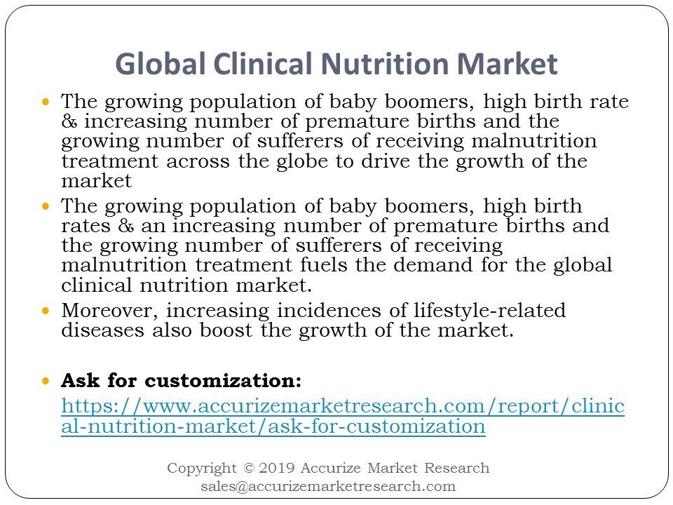 Global Clinical Nutrition Market Copyright © 2019 Accurize Market Research The growing population of baby boomers, high birth rate & increasing number of premature births and the growing number of sufferers of receiving malnutrition treatment across the globe to drive the growth of the market The growing population of baby boomers, high birth rates & an increasing number of premature births and the growing number of sufferers of receiving malnutrition treatment fuels the demand for the global clinical nutrition market.