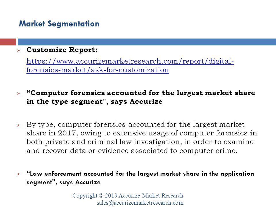 Market Segmentation Copyright © 2019 Accurize Market Research  Customize Report:   forensics-market/ask-for-customization  Computer forensics accounted for the largest market share in the type segment , says Accurize  By type, computer forensics accounted for the largest market share in 2017, owing to extensive usage of computer forensics in both private and criminal law investigation, in order to examine and recover data or evidence associated to computer crime.