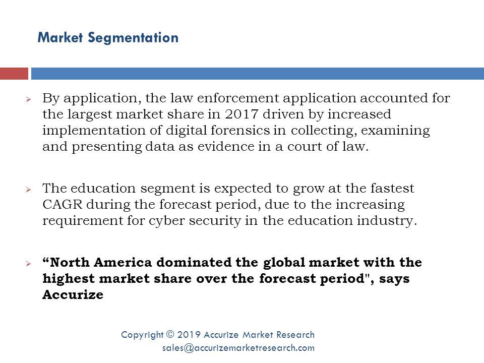 Market Segmentation Copyright © 2019 Accurize Market Research  By application, the law enforcement application accounted for the largest market share in 2017 driven by increased implementation of digital forensics in collecting, examining and presenting data as evidence in a court of law.