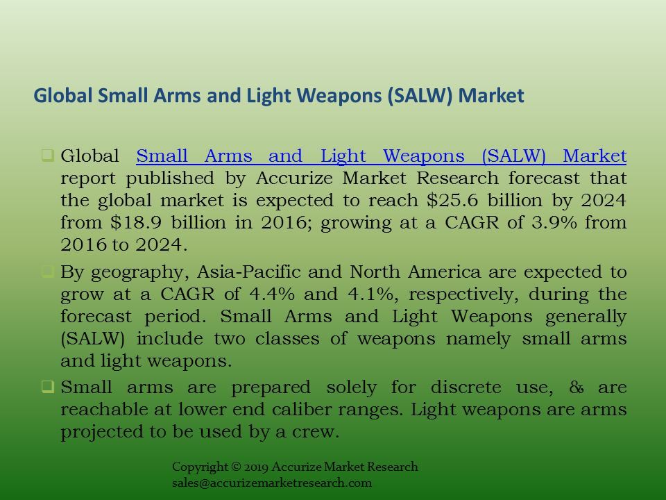 Global Small Arms and Light Weapons (SALW) Market  Global Small Arms and Light Weapons (SALW) Market report published by Accurize Market Research forecast that the global market is expected to reach $25.6 billion by 2024 from $18.9 billion in 2016; growing at a CAGR of 3.9% from 2016 to 2024.Small Arms and Light Weapons (SALW) Market  By geography, Asia-Pacific and North America are expected to grow at a CAGR of 4.4% and 4.1%, respectively, during the forecast period.