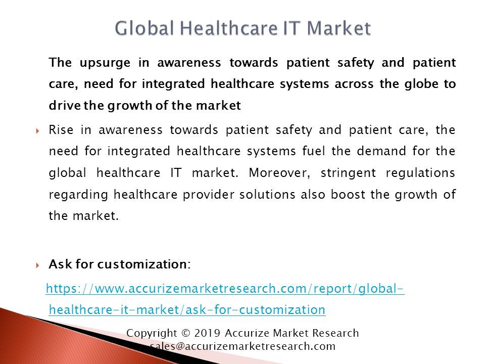 The upsurge in awareness towards patient safety and patient care, need for integrated healthcare systems across the globe to drive the growth of the market  Rise in awareness towards patient safety and patient care, the need for integrated healthcare systems fuel the demand for the global healthcare IT market.