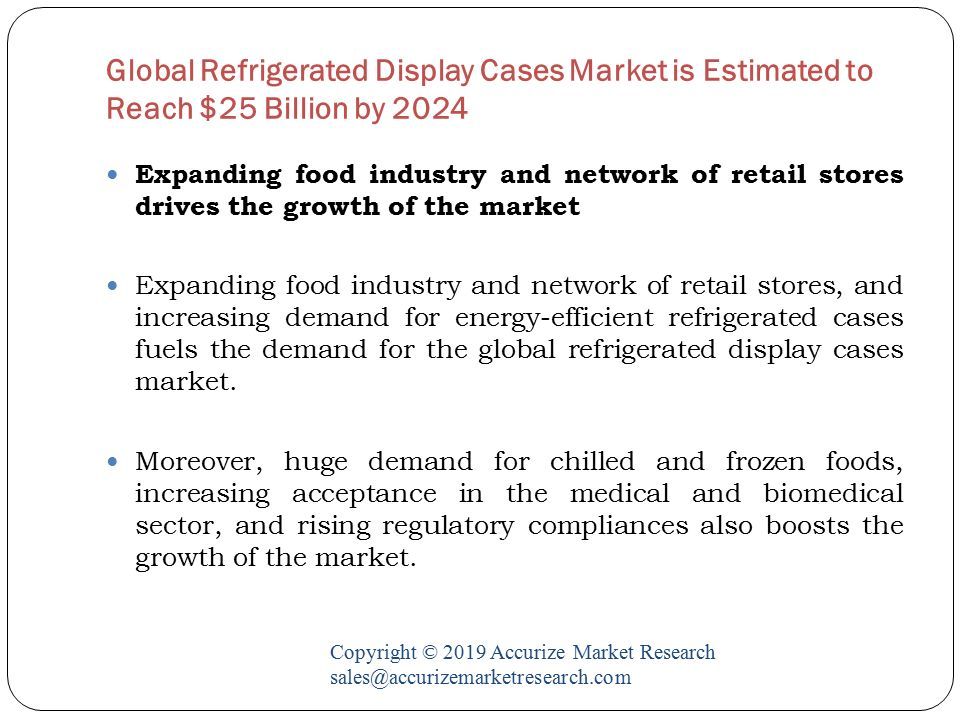 Global Refrigerated Display Cases Market is Estimated to Reach $25 Billion by 2024 Copyright © 2019 Accurize Market Research Expanding food industry and network of retail stores drives the growth of the market Expanding food industry and network of retail stores, and increasing demand for energy-efficient refrigerated cases fuels the demand for the global refrigerated display cases market.
