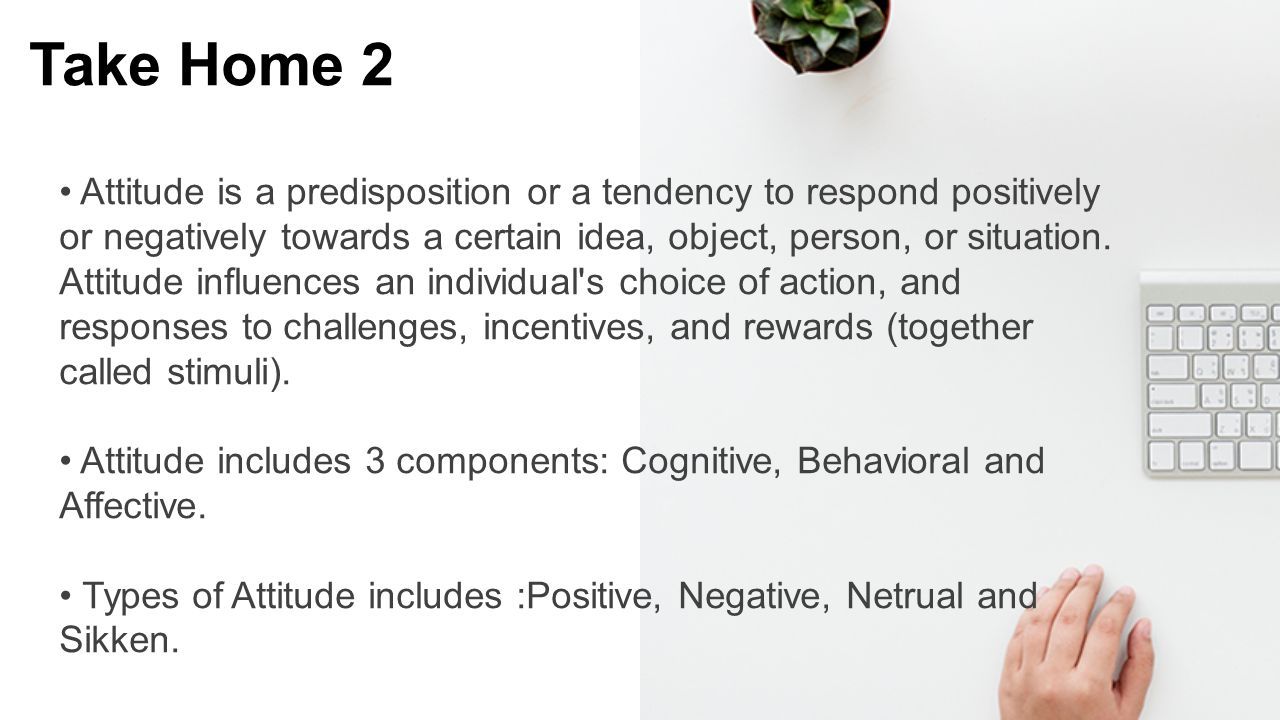 Take Home 2 Attitude is a predisposition or a tendency to respond positively or negatively towards a certain idea, object, person, or situation.